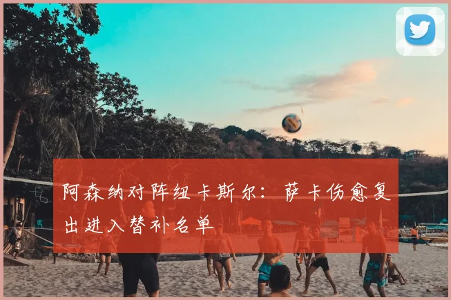 阿森纳对阵纽卡斯尔:萨卡伤愈复出进入替补名单