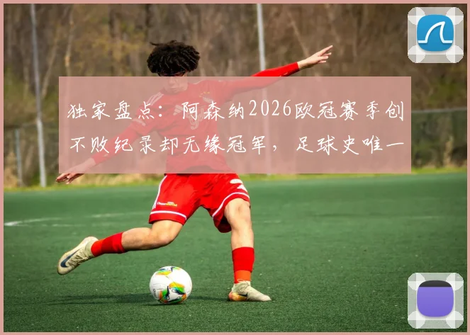 独家盘点:阿森纳2026欧冠赛季创不败纪录却无缘冠军,足球史唯一案例深度分析