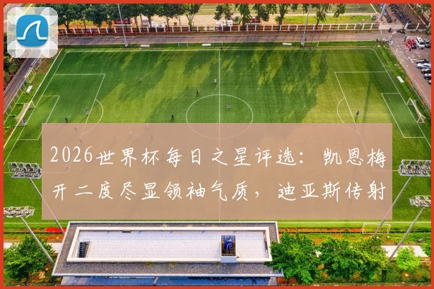 2026世界杯每日之星评选：凯恩梅开二度尽显领袖气质，迪亚斯传射俱佳引领胜利，附精彩瞬间回顾与球星技术解析