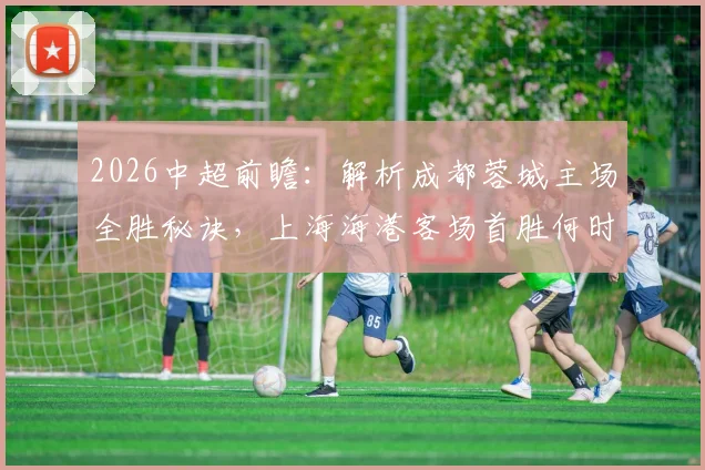 2026中超前瞻:解析成都蓉城主场全胜秘诀,上海海港客场首胜何时到来?比赛看点与胜负预测