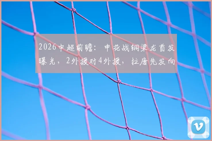 2026中超前瞻：申花战铜梁龙首发曝光，2外援对4外援，拉唐先发向余望替补解析