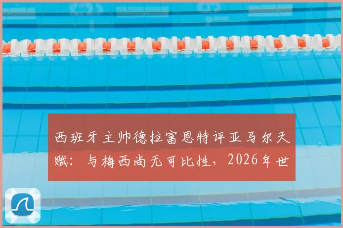 西班牙主帅德拉富恩特评亚马尔天赋:与梅西尚无可比性,2026年世界杯是成长关键节点
