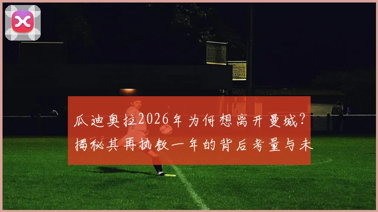 瓜迪奥拉2026年为何想离开曼城？揭秘其再执教一年的背后考量与未来计划