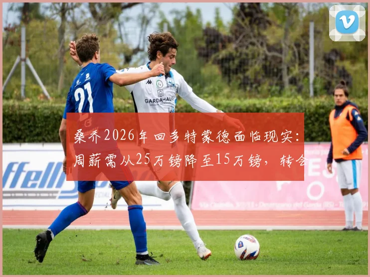 桑乔2026年回多特蒙德面临现实：周薪需从25万镑降至15万镑，转会关键在薪资谈判