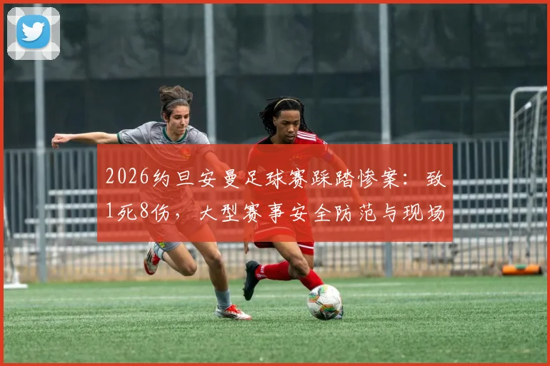 2026约旦安曼足球赛踩踏惨案：致1死8伤，大型赛事安全防范与现场自救指南