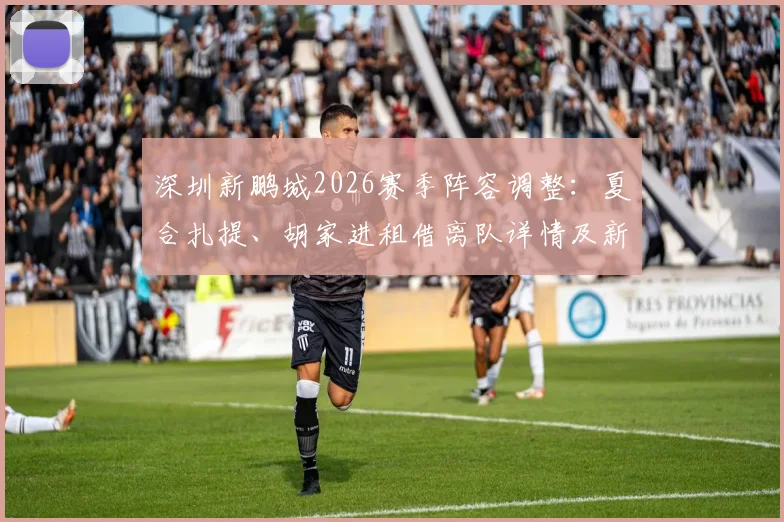 深圳新鹏城2026赛季阵容调整：夏合扎提、胡家进租借离队详情及新赛季看点前瞻