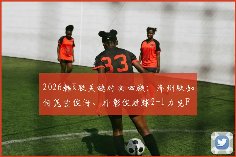 2026韩K联关键对决回顾:济州联如何凭金俊河、朴彰俊进球2-1力克FC首尔,附双方战术分析与赛季数据解读