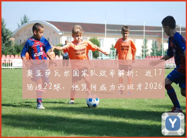 奥亚萨瓦尔国家队效率解析：近17场造22球，他凭何成为西班牙2026年关键先生？