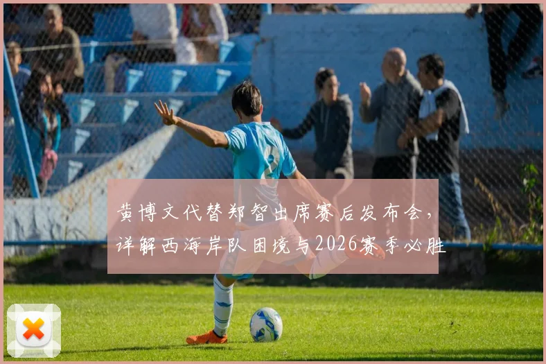 黄博文代替郑智出席赛后发布会,详解西海岸队困境与2026赛季必胜信心来源