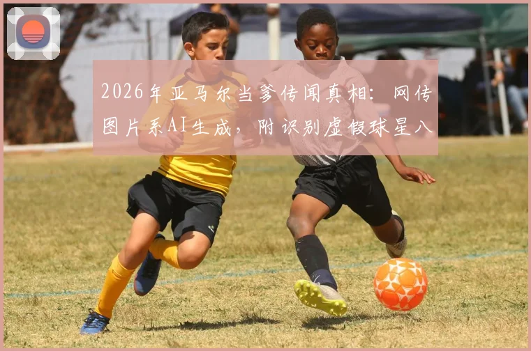 2026年亚马尔当爹传闻真相:网传图片系AI生成,附识别虚假球星八卦图片的实用方法