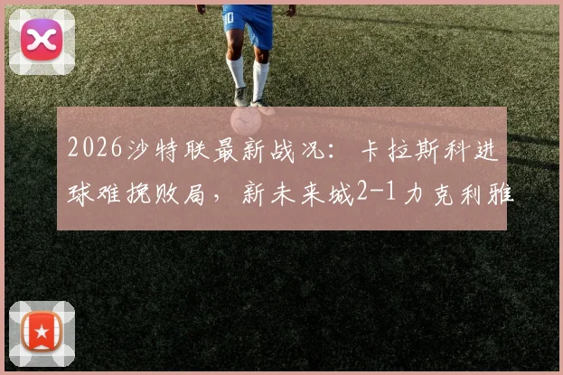 2026沙特联最新战况：卡拉斯科进球难挽败局，新未来城2-1力克利雅得青年人，附全场录像与积分榜解读