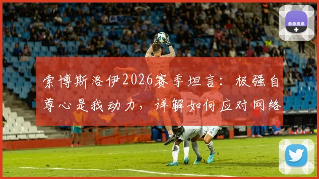 索博斯洛伊2026赛季坦言:极强自尊心是我动力,详解如何应对网络批评与“沙发评论员”