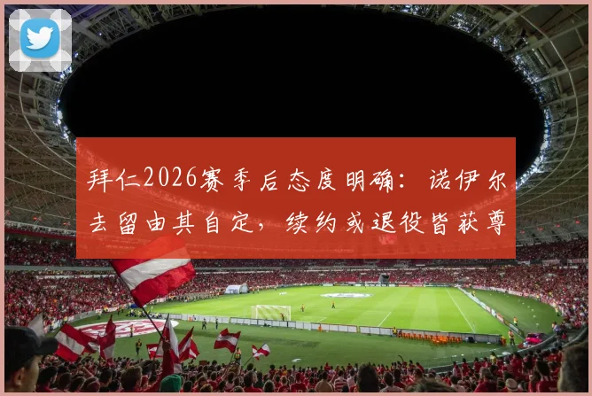 拜仁2026赛季后态度明确：诺伊尔去留由其自定，续约或退役皆获尊重，老将未来引关注