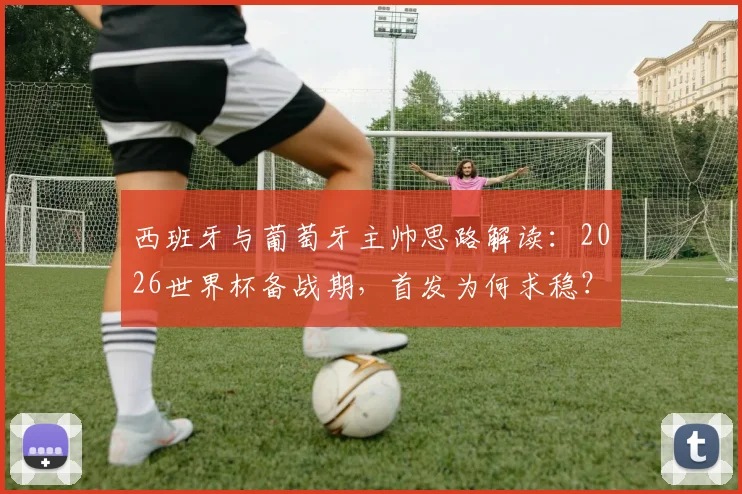 西班牙与葡萄牙主帅思路解读：2026世界杯备战期，首发为何求稳？深度分析“以不变应万变”的战术考量