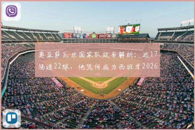 奥亚萨瓦尔国家队效率解析:近17场造22球,他凭何成为西班牙2026年关键先生?